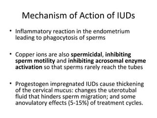 Mechanism of Action of IUDs
• Inflammatory reaction in the endometrium
leading to phagocytosis of sperms
• Copper ions are also spermicidal, inhibiting
sperm motility and inhibiting acrosomal enzyme
activation so that sperms rarely reach the tubes
• Progestogen impregnated IUDs cause thickening
of the cervical mucus: changes the uterotubal
fluid that hinders sperm migration; and some
anovulatory effects (5-15%) of treatment cycles.

 