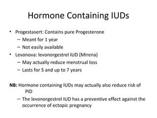 Hormone Containing IUDs
• Progestasert: Contains pure Progesterone
– Meant for 1 year
– Not easily available
• Levonova: levonorgestrel IUD (Mirena)
– May actually reduce menstrual loss
– Lasts for 5 and up to 7 years
NB: Hormone containing IUDs may actually also reduce risk of
PID
– The levonorgestrel IUD has a preventive effect against the
occurrence of ectopic pregnancy

 