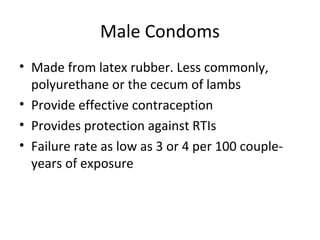 Male Condoms
• Made from latex rubber. Less commonly,
polyurethane or the cecum of lambs
• Provide effective contraception
• Provides protection against RTIs
• Failure rate as low as 3 or 4 per 100 coupleyears of exposure

 
