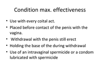 Condition max. effectiveness
• Use with every coital act.
• Placed before contact of the penis with the
vagina.
• Withdrawal with the penis still erect
• Holding the base of the during withdrawal
• Use of an intravaginal spermicide or a condom
lubricated with spermicide

 