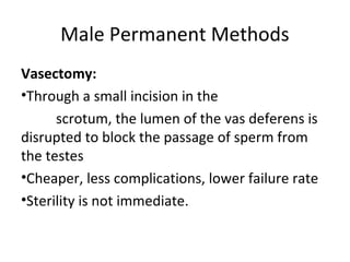 Male Permanent Methods
Vasectomy:
•Through a small incision in the
scrotum, the lumen of the vas deferens is
disrupted to block the passage of sperm from
the testes
•Cheaper, less complications, lower failure rate
•Sterility is not immediate.

 