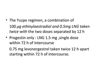 • The Yuzpe regimen, a combination of
100 μg ethinyloestradiol and 0.5mg LNG taken
twice with the two doses separated by 12 h
• Progestin only : LNG 1.5 mg ,single dose
within 72 h of intercourse
0.75 mg levonorgestrel taken twice 12 h apart
starting within 72 h of intercourse.

 