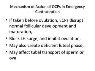 Mechanism of Action of OCPs in Emergency
Contraception

• If taken before ovulation, ECPs disrupt
normal follicular development and
maturation,
• Block LH surge, and inhibit ovulation,
• May also create deficient luteal phase,
• May affect tubal transport of sperm or
ova

 