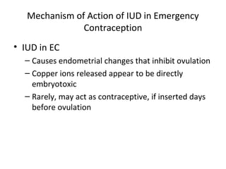 Mechanism of Action of IUD in Emergency
Contraception
• IUD in EC
– Causes endometrial changes that inhibit ovulation
– Copper ions released appear to be directly
embryotoxic
– Rarely, may act as contraceptive, if inserted days
before ovulation

 