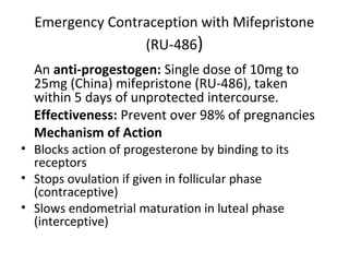 Emergency Contraception with Mifepristone
(RU-486)
An anti-progestogen: Single dose of 10mg to
25mg (China) mifepristone (RU-486), taken
within 5 days of unprotected intercourse.
Effectiveness: Prevent over 98% of pregnancies
Mechanism of Action

• Blocks action of progesterone by binding to its
receptors
• Stops ovulation if given in follicular phase
(contraceptive)
• Slows endometrial maturation in luteal phase
(interceptive)

 