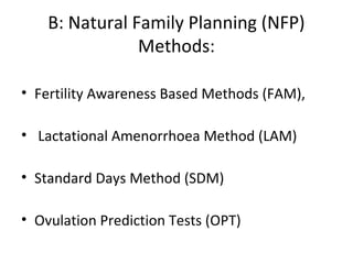 B: Natural Family Planning (NFP)
Methods:
• Fertility Awareness Based Methods (FAM),
• Lactational Amenorrhoea Method (LAM)
• Standard Days Method (SDM)
• Ovulation Prediction Tests (OPT)

 