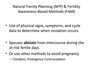 Natural Family Planning (NFP) & Fertility
Awareness-Based Methods (FAM)
• Use of physical signs, symptoms, and cycle
data to determine when ovulation occurs
• Spouses abstain from intercourse during the
at-risk fertile days
• Or use other methods to avoid pregnancy
– Condom, Emergency Contraception

 