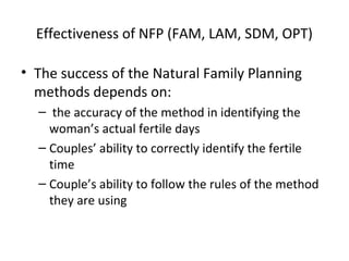 Effectiveness of NFP (FAM, LAM, SDM, OPT)
• The success of the Natural Family Planning
methods depends on:
– the accuracy of the method in identifying the
woman’s actual fertile days
– Couples’ ability to correctly identify the fertile
time
– Couple’s ability to follow the rules of the method
they are using

 