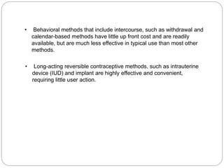 • Behavioral methods that include intercourse, such as withdrawal and 
calendar-based methods have little up front cost and are readily 
available, but are much less effective in typical use than most other 
methods. 
• Long-acting reversible contraceptive methods, such as intrauterine 
device (IUD) and implant are highly effective and convenient, 
requiring little user action. 
 