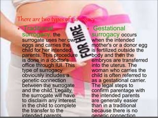 There are two types of surrogacy 
 Traditional 
surrogacy, the 
surrogate uses her own 
eggs and carries the 
child for her intended 
parents. This procedure 
is done in a doctor's 
office through IUI. This 
type of surrogacy 
obviously includes a 
genetic connection 
between the surrogate 
and the child. Legally, 
the surrogate will have 
to disclaim any interest 
in the child to complete 
the transfer to the 
intended parents. 
 Gestational 
surrogacy occurs 
when the intended 
mother's or a donor egg 
is fertilized outside the 
body and then the 
embryos are transferred 
into the uterus. The 
woman who carries the 
child is often referred to 
as a gestational carrier. 
The legal steps to 
confirm parentage with 
the intended parents 
are generally easier 
than in a traditional 
because there is no 
genetic connection 
 