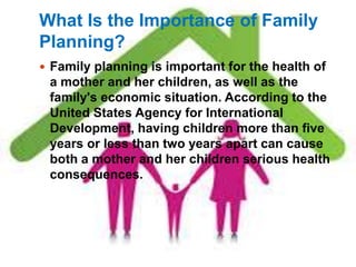 What Is the Importance of Family 
Planning? 
 Family planning is important for the health of 
a mother and her children, as well as the 
family's economic situation. According to the 
United States Agency for International 
Development, having children more than five 
years or less than two years apart can cause 
both a mother and her children serious health 
consequences. 
 