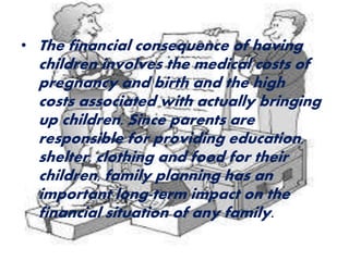 • The financial consequence of having 
children involves the medical costs of 
pregnancy and birth and the high 
costs associated with actually bringing 
up children. Since parents are 
responsible for providing education, 
shelter, clothing and food for their 
children, family planning has an 
important long-term impact on the 
financial situation of any family. 
 