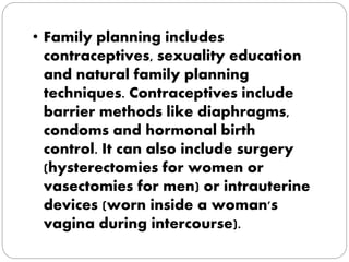 • Family planning includes 
contraceptives, sexuality education 
and natural family planning 
techniques. Contraceptives include 
barrier methods like diaphragms, 
condoms and hormonal birth 
control. It can also include surgery 
(hysterectomies for women or 
vasectomies for men) or intrauterine 
devices (worn inside a woman's 
vagina during intercourse). 
 