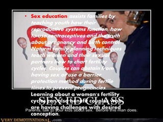 • Sex education assists families by 
teaching youth how their 
reproductive systems function, how 
to use contraceptives and the truth 
about pregnancy and birth control. 
Natural family planning techniques 
teach women and their sexual 
partners how to chart fertility 
cycles. Couples can abstain from 
having sex or use a barrier 
protection method during fertile 
times to prevent pregnancies. 
Learning about a woman's fertility 
cycles can also benefit couples who 
are having challenges with desired 
conception. 
 