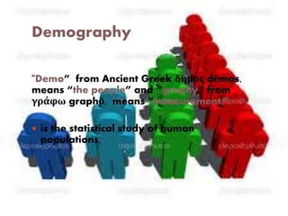 Demography 
“Demo” from Ancient Greek δῆμος dēmos, 
means “the people” and “graphy” from 
γράφω graphō, means “measurement.” 
 is the statistical study of human 
populations. 
 