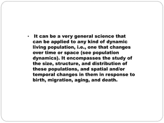 • It can be a very general science that 
can be applied to any kind of dynamic 
living population, i.e., one that changes 
over time or space (see population 
dynamics). It encompasses the study of 
the size, structure, and distribution of 
these populations, and spatial and/or 
temporal changes in them in response to 
birth, migration, aging, and death. 
 