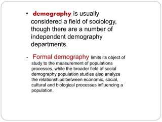 • demography is usually 
considered a field of sociology, 
though there are a number of 
independent demography 
departments. 
• Formal demography limits its object of 
study to the measurement of populations 
processes, while the broader field of social 
demography population studies also analyze 
the relationships between economic, social, 
cultural and biological processes influencing a 
population. 
 