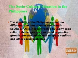 The Socio-Cultural Situation in the 
Philippines 
 The situation of the Philippines is not too 
different from that of other countries in 
Southeast Asia. It is confronted by many socio-cultural 
challenges, such as rapid population 
growth, poverty, ethnic and religious conflicts, 
and other social problems. 
 