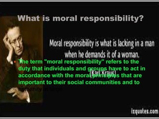 What is moral responsibility? 
 The term "moral responsibility" refers to the 
duty that individuals and groups have to act in 
accordance with the moral principles that are 
important to their social communities and to 
humanity at large. 
 