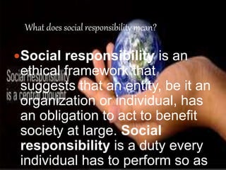 What does social responsibility mean? 
Social responsibility is an 
ethical framework that 
suggests that an entity, be it an 
organization or individual, has 
an obligation to act to benefit 
society at large. Social 
responsibility is a duty every 
individual has to perform so as 
to maintain a balance. 
 