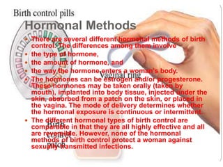 Hormonal Methods 
 There are several different hormonal methods of birth 
control. The differences among them involve 
 the type of hormone, 
 the amount of hormone, and 
 the way the hormone enters a woman's body. 
 The hormones can be estrogen and/or progesterone. 
These hormones may be taken orally (taken by 
mouth), implanted into body tissue, injected under the 
skin, absorbed from a patch on the skin, or placed in 
the vagina. The mode of delivery determines whether 
the hormonal exposure is continuous or intermittent. 
 The different hormonal types of birth control are 
comparable in that they are all highly effective and all 
are reversible. However, none of the hormonal 
methods of birth control protect a woman against 
sexually transmitted infections. 
 