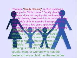 • The term "family planning" is often used as a 
synonym for "birth control." Family planning, 
however, does not only involve contraception. 
Family planning also takes into account planning 
your child's birth for specific times (possibly by 
spacing births a few years apart from one 
another) and planning for a child when you have 
• Rchaaisllienngg eas cchoinldce riveiqngu iorenes. significant 
amounts of resources: time , social, 
financial , and environmental. Planning 
can help assure that resources are 
available. The purpose of family 
planning is to make sure that any 
couple, man, or woman who has the 
desire to have a child has the resources 
that are needed in order to complete 
 