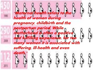 "Maternal health refers to the 
health of women during 
pregnancy, childbirth and the 
postpartum period. While 
motherhood is often a positive 
and fulfilling experience, for too 
many women it is associated with 
suffering, ill-health and even 
death." 
 