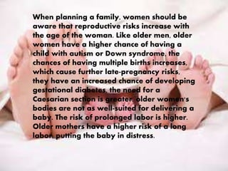 When planning a family, women should be 
aware that reproductive risks increase with 
the age of the woman. Like older men, older 
women have a higher chance of having a 
child with autism or Down syndrome, the 
chances of having multiple births increases, 
which cause further late-pregnancy risks, 
they have an increased chance of developing 
gestational diabetes, the need for a 
Caesarian section is greater, older women's 
bodies are not as well-suited for delivering a 
baby. The risk of prolonged labor is higher. 
Older mothers have a higher risk of a long 
labor, putting the baby in distress. 
 