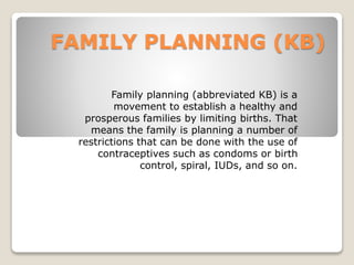 FAMILY PLANNING (KB) 
Family planning (abbreviated KB) is a 
movement to establish a healthy and 
prosperous families by limiting births. That 
means the family is planning a number of 
restrictions that can be done with the use of 
contraceptives such as condoms or birth 
control, spiral, IUDs, and so on. 
 