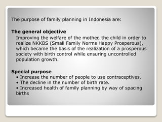 The purpose of family planning in Indonesia are: 
The general objective 
Improving the welfare of the mother, the child in order to 
realize NKKBS (Small Family Norms Happy Prosperous), 
which became the basis of the realization of a prosperous 
society with birth control while ensuring uncontrolled 
population growth. 
Special purpose 
• Increase the number of people to use contraceptives. 
• The decline in the number of birth rate. 
• Increased health of family planning by way of spacing 
births 
 