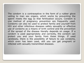 The condom is a contraceptive in the form of a rubber glove 
veiling to man sex organs, which works by preventing the 
sperm meets the egg so that fertilization occurs. Condom is 
one method of pregnancy prevention are frequently used. 
Condoms can also be used to protect family and yourself from 
HIV and other infectious diseases safety sexuality or effective 
use of condoms as a means of birth control and the prevention 
of the spread of the disease literally depends on usage. If a 
condom is used appropriately and correctly, the condom can 
protect you and your family from these things. If used 
carelessly, there is the possibility of failure to use condoms, 
which even has been used, still you can get pregnant or 
infected with sexually transmitted diseases. 
 