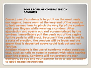 TOOLS FORM OF CONTRACEPTION 
CONDOMS 
Correct use of condoms is to put it on the erect male 
sex organs. Leave room at the very end of the condom 
to hold semen, how to pinch the very tip of the condom 
with your fingers while wearing a condom. After 
ejaculation and sperm out and accommodated by the 
condom, immediately pull the penis out of the vagina 
for the penis is still erect. Because if the penis is not in 
a state of erection, the condom will be loose and the 
sperm that is deposited above could leak out and can 
fertilize. 
Another mistake is the use of condoms makes condoms 
tear, such as nails or come in contact with while tearing 
open the plastic. Condoms will not protect the tear 
perfectly, so you and your partner have to pay attention 
to good usage instructions 
 