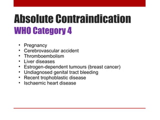 Absolute Contraindication 
WHO Category 4 
• Pregnancy 
• Cerebrovascular accident 
• Thromboembolism 
• Liver diseases 
• Estrogen-dependent tumours (breast cancer) 
• Undiagnosed genital tract bleeding 
• Recent trophoblastic disease 
• Ischaemic heart disease 
 