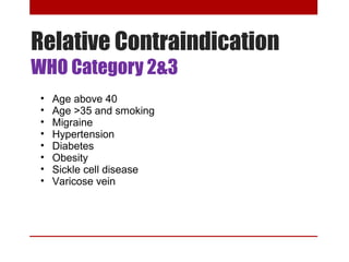Relative Contraindication 
WHO Category 2&3 
• Age above 40 
• Age >35 and smoking 
• Migraine 
• Hypertension 
• Diabetes 
• Obesity 
• Sickle cell disease 
• Varicose vein 
 