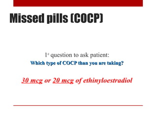 Missed pills (COCP) 
1st question to ask patient: 
Which type ooff CCOOCCPP tthhaann yyoouu aarree ttaakkiinngg?? 
30 mcg or 20 mcg of ethinyloestradiol 
 