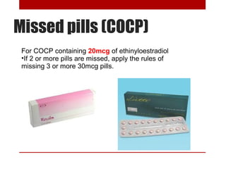 Missed pills (COCP) 
For COCP containing 20mcg of ethinyloestradiol 
•If 2 or more pills are missed, apply the rules of 
missing 3 or more 30mcg pills. 
 