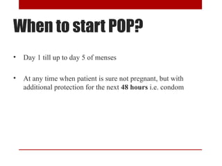 When to start POP? 
• Day 1 till up to day 5 of menses 
• At any time when patient is sure not pregnant, but with 
additional protection for the next 48 hours i.e. condom 
 