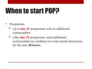 When to start POP? 
• Postpartum 
 Up to day 21 postpartum with no additional 
contraception 
 After day 21 postpartum, need additional 
contraception (ie condom) or avoid sexual intercourse 
for the next 48 hours. 
 