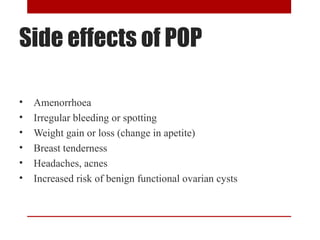 Side effects of POP 
• Amenorrhoea 
• Irregular bleeding or spotting 
• Weight gain or loss (change in apetite) 
• Breast tenderness 
• Headaches, acnes 
• Increased risk of benign functional ovarian cysts 
 