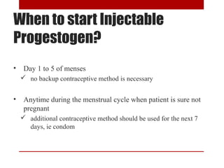When to start Injectable 
Progestogen? 
• Day 1 to 5 of menses 
 no backup contraceptive method is necessary 
• Anytime during the menstrual cycle when patient is sure not 
pregnant 
 additional contraceptive method should be used for the next 7 
days, ie condom 
 