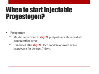 When to start Injectable 
Progestogen? 
• Postpartum 
 Maybe initiated up to day 21 postpartum with immediate 
contraception cover 
 If initiated after day 21, then condom or avoid sexual 
intercourse for the next 7 days. 
 