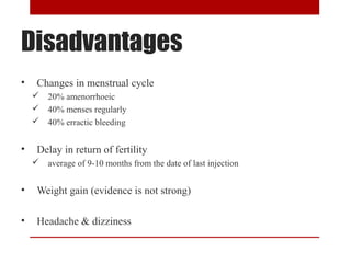 Disadvantages 
• Changes in menstrual cycle 
 20% amenorrhoeic 
 40% menses regularly 
 40% erractic bleeding 
• Delay in return of fertility 
 average of 9-10 months from the date of last injection 
• Weight gain (evidence is not strong) 
• Headache & dizziness 
 