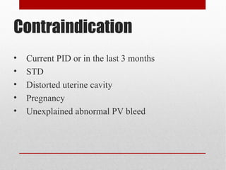 Contraindication 
• Current PID or in the last 3 months 
• STD 
• Distorted uterine cavity 
• Pregnancy 
• Unexplained abnormal PV bleed 
 