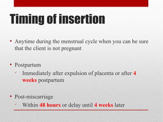 Timing of insertion 
● Anytime during the menstrual cycle when you can be sure 
that the client is not pregnant 
● Postpartum 
 Immediately after expulsion of placenta or after 4 
weeks postpartum 
● Post-miscarriage 
 Within 48 hours or delay until 4 weeks later 
 