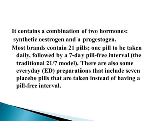 It contains a combination of two hormones:
synthetic oestrogen and a progestogen.
Most brands contain 21 pills; one pill to be taken
daily, followed by a 7-day pill-free interval (the
traditional 21/7 model). There are also some
everyday (ED) preparations that include seven
placebo pills that are taken instead of having a
pill-free interval.
 