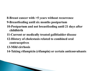 8-Breast cancer with >5 years without recurrence
9-Breastfeeding until six months postpartum
10-Postpartum and not breastfeeding until 21 days after
childbirth
11-Current or medically treated gallbladder disease
12-History of cholestasis related to combined oral
contraceptives
13-Mild cirrhosis
14-Taking rifampicin (rifampin) or certain anticonvulsants
 