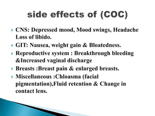 CNS: Depressed mood, Mood swings, Headache
Loss of libido.
 GIT: Nausea, weight gain & Bloatedness.
 Reproductive system : Breakthrough bleeding
&Increased vaginal discharge
 Breasts :Breast pain & enlarged breasts.
 Miscellaneous :Chloasma (facial
pigmentation),Fluid retention & Change in
contact lens.
 