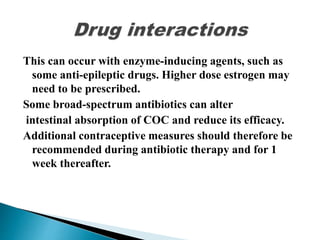 This can occur with enzyme-inducing agents, such as
some anti-epileptic drugs. Higher dose estrogen may
need to be prescribed.
Some broad-spectrum antibiotics can alter
intestinal absorption of COC and reduce its efficacy.
Additional contraceptive measures should therefore be
recommended during antibiotic therapy and for 1
week thereafter.
 