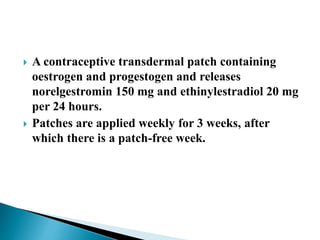 A contraceptive transdermal patch containing
oestrogen and progestogen and releases
norelgestromin 150 mg and ethinylestradiol 20 mg
per 24 hours.
 Patches are applied weekly for 3 weeks, after
which there is a patch-free week.
 