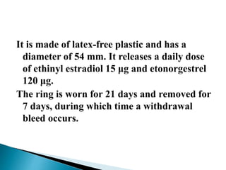 It is made of latex-free plastic and has a
diameter of 54 mm. It releases a daily dose
of ethinyl estradiol 15 μg and etonorgestrel
120 μg.
The ring is worn for 21 days and removed for
7 days, during which time a withdrawal
bleed occurs.
 